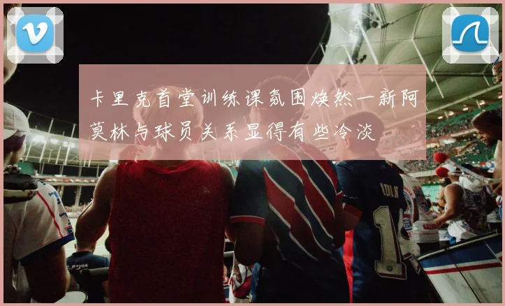 卡里克首堂训练课氛围焕然一新阿莫林与球员关系显得有些冷淡