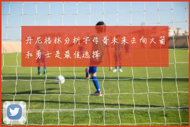 丹尼格林分析字母哥未来去向火箭和勇士是最佳选择