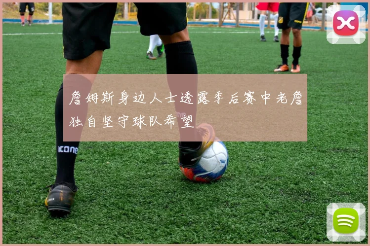詹姆斯身边人士透露季后赛中老詹独自坚守球队希望