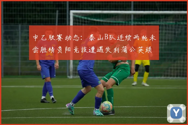 中乙联赛动态：泰山B队连续两轮未尝胜绩贵阳竞技遭遇失利蒲公英顽强战平