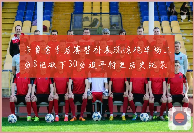 卡鲁索季后赛替补表现惊艳单场三分8记砍下30分追平特里历史纪录