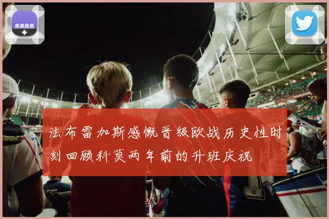 法布雷加斯感慨晋级欧战历史性时刻回顾科莫两年前的升班庆祝