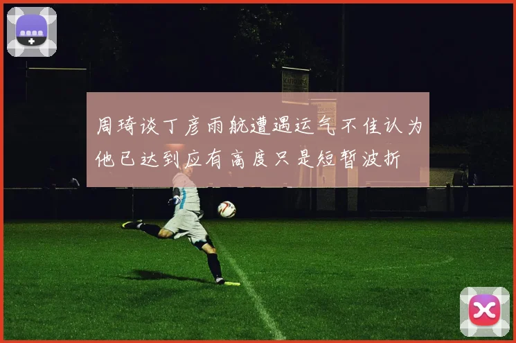 周琦谈丁彦雨航遭遇运气不佳认为他已达到应有高度只是短暂波折