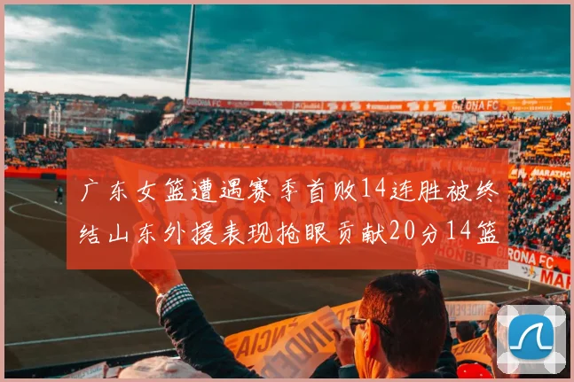 广东女篮遭遇赛季首败14连胜被终结山东外援表现抢眼贡献20分14篮板5助攻