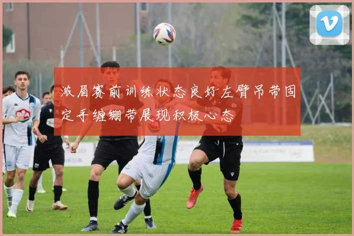 浓眉赛前训练状态良好左臂吊带固定手缠绷带展现积极心态