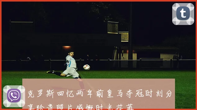 克罗斯回忆两年前皇马夺冠时刻分享珍贵照片感慨时光荏苒