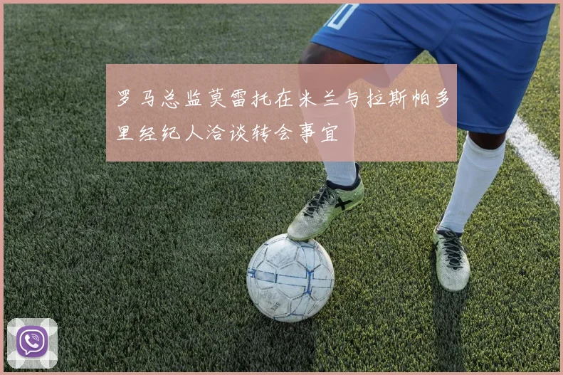 罗马总监莫雷托在米兰与拉斯帕多里经纪人洽谈转会事宜