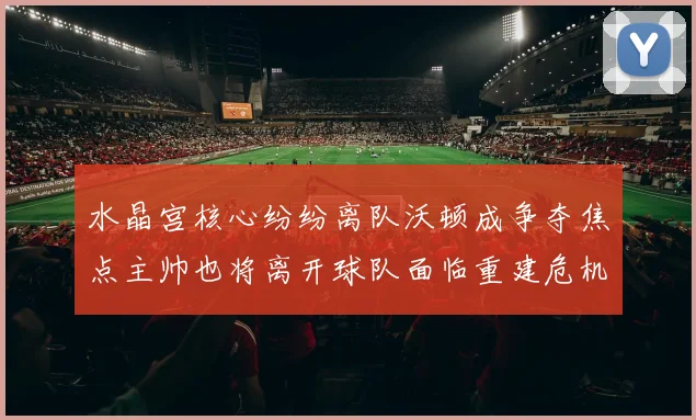 水晶宫核心纷纷离队沃顿成争夺焦点主帅也将离开球队面临重建危机