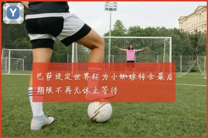 巴萨设定世界杯为小蜘蛛转会最后期限不再无休止等待