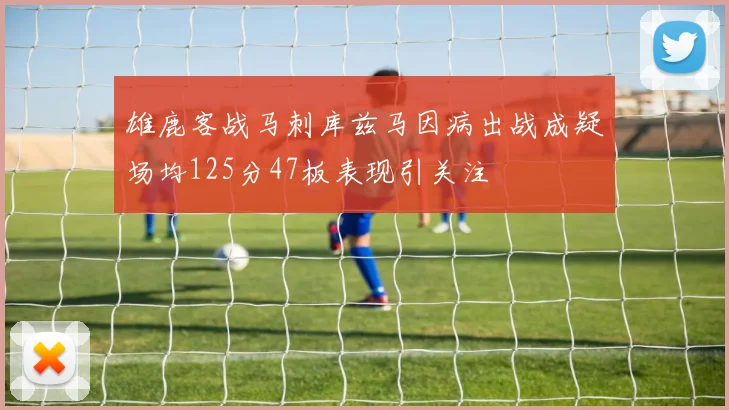 雄鹿客战马刺库兹马因病出战成疑场均125分47板表现引关注