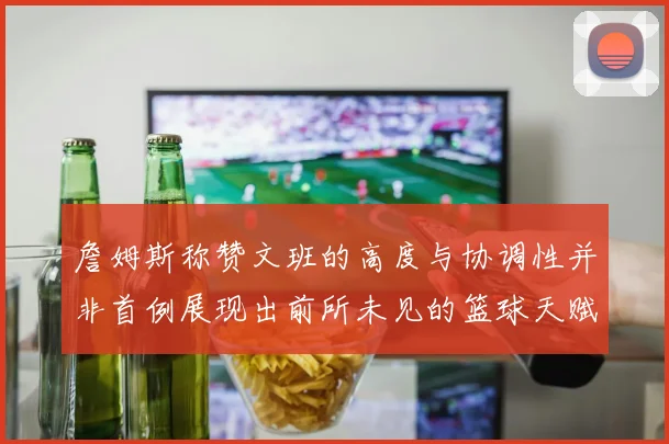 詹姆斯称赞文班的高度与协调性并非首例展现出前所未见的篮球天赋