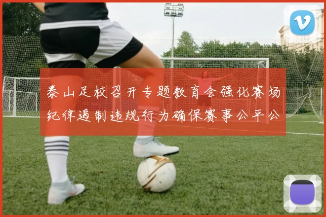 泰山足校召开专题教育会强化赛场纪律遏制违规行为确保赛事公平公正