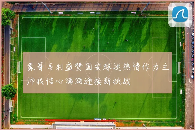 蒙哥马利盛赞国安球迷热情作为主帅我信心满满迎接新挑战