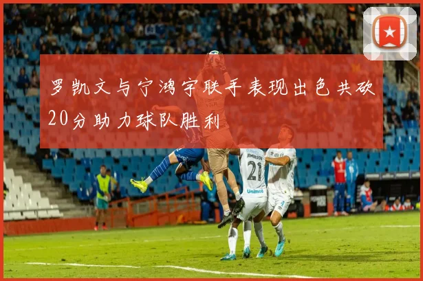 罗凯文与宁鸿宇联手表现出色共砍20分助力球队胜利