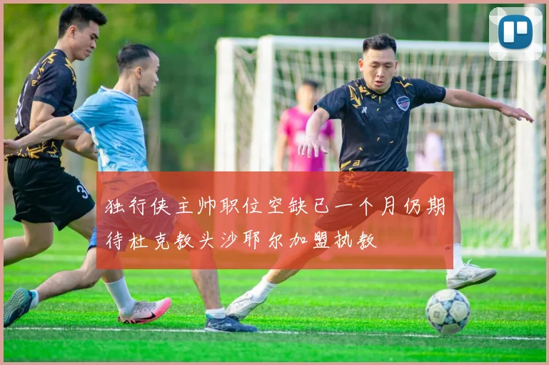 独行侠主帅职位空缺已一个月仍期待杜克教头沙耶尔加盟执教